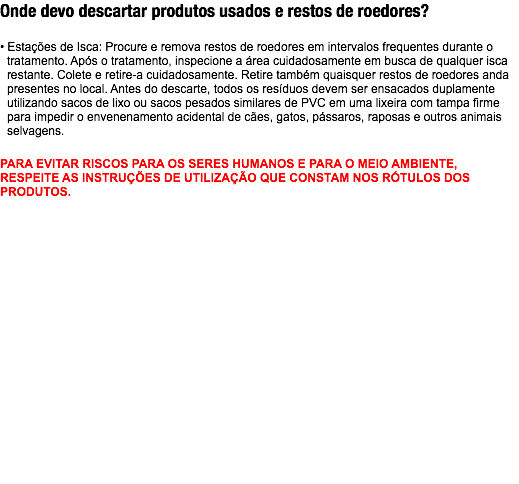 Onde devo descartar produtos usados e restos de roedores? • Estações de Isca: Procure e remova restos de roedores em intervalos frequentes durante o tratamento. Após o tratamento, inspecione a área cuidadosamente em busca de qualquer isca restante. Colete e retire-a cuidadosamente. Retire também quaisquer restos de roedores anda presentes no local. Antes do descarte, todos os resíduos devem ser ensacados duplamente utilizando sacos de lixo ou sacos pesados similares de PVC em uma lixeira com tampa firme para impedir o envenenamento acidental de cães, gatos, pássaros, raposas e outros animais selvagens. PARA EVITAR RISCOS PARA OS SERES HUMANOS E PARA O MEIO AMBIENTE, RESPEITE AS INSTRUÇÕES DE UTILIZAÇÃO QUE CONSTAM NOS RÓTULOS DOS PRODUTOS.